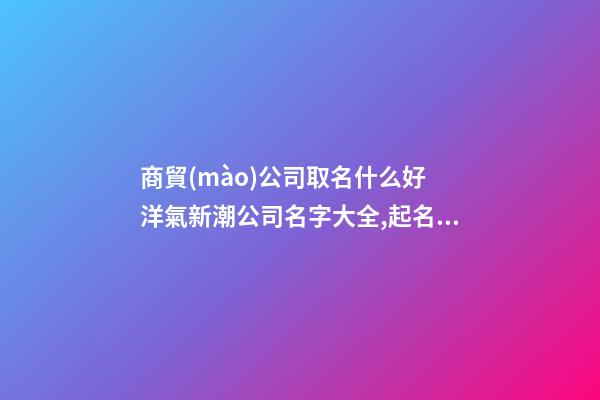 商貿(mào)公司取名什么好 洋氣新潮公司名字大全,起名之家